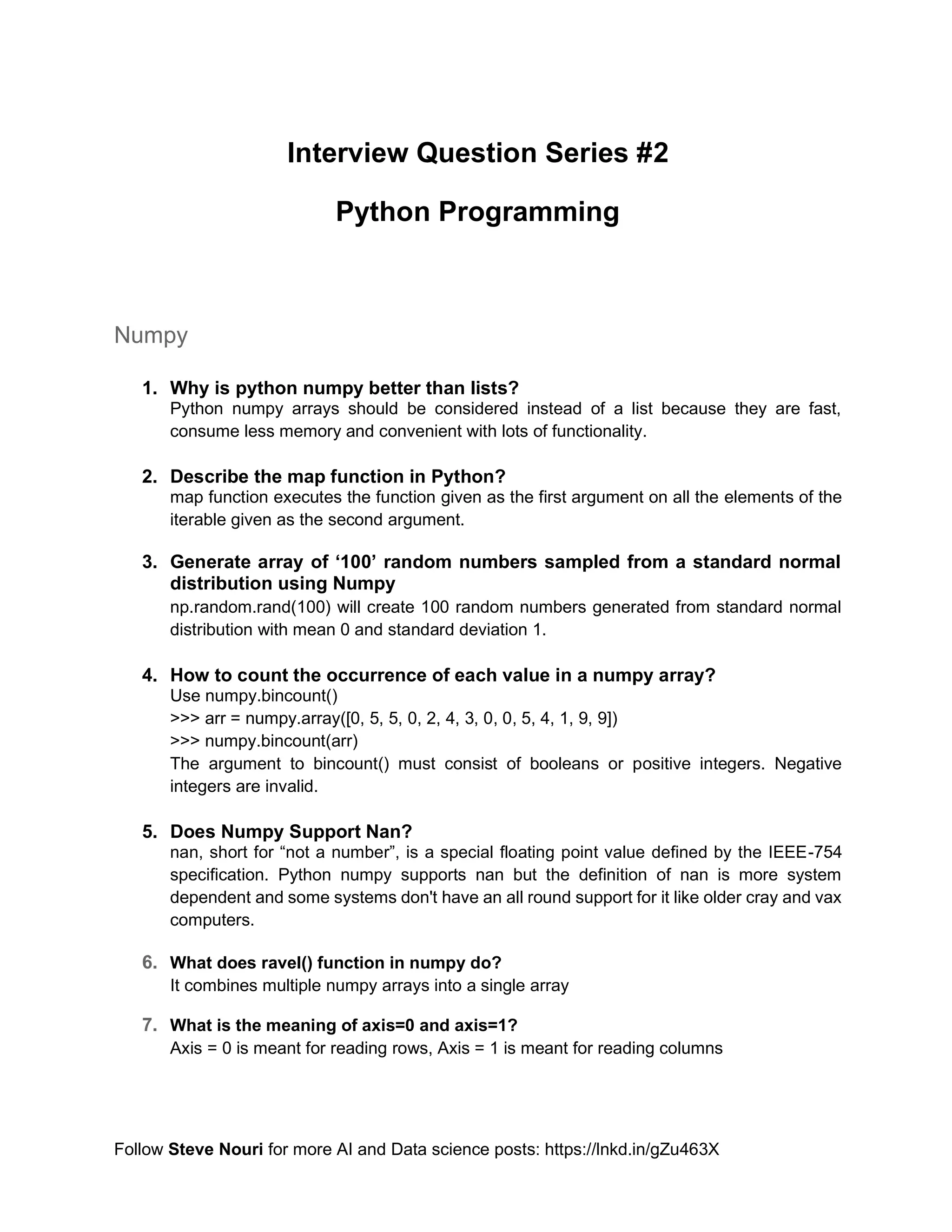 Follow Steve Nouri for more AI and Data science posts: https://lnkd.in/gZu463X
Interview Question Series #2
Python Programming
Numpy
1. Why is python numpy better than lists?
Python numpy arrays should be considered instead of a list because they are fast,
consume less memory and convenient with lots of functionality.
2. Describe the map function in Python?
map function executes the function given as the first argument on all the elements of the
iterable given as the second argument.
3. Generate array of ‘100’ random numbers sampled from a standard normal
distribution using Numpy
np.random.rand(100) will create 100 random numbers generated from standard normal
distribution with mean 0 and standard deviation 1.
4. How to count the occurrence of each value in a numpy array?
Use numpy.bincount()
>>> arr = numpy.array([0, 5, 5, 0, 2, 4, 3, 0, 0, 5, 4, 1, 9, 9])
>>> numpy.bincount(arr)
The argument to bincount() must consist of booleans or positive integers. Negative
integers are invalid.
5. Does Numpy Support Nan?
nan, short for “not a number”, is a special floating point value defined by the IEEE-754
specification. Python numpy supports nan but the definition of nan is more system
dependent and some systems don't have an all round support for it like older cray and vax
computers.
6. What does ravel() function in numpy do?
It combines multiple numpy arrays into a single array
7. What is the meaning of axis=0 and axis=1?
Axis = 0 is meant for reading rows, Axis = 1 is meant for reading columns
 