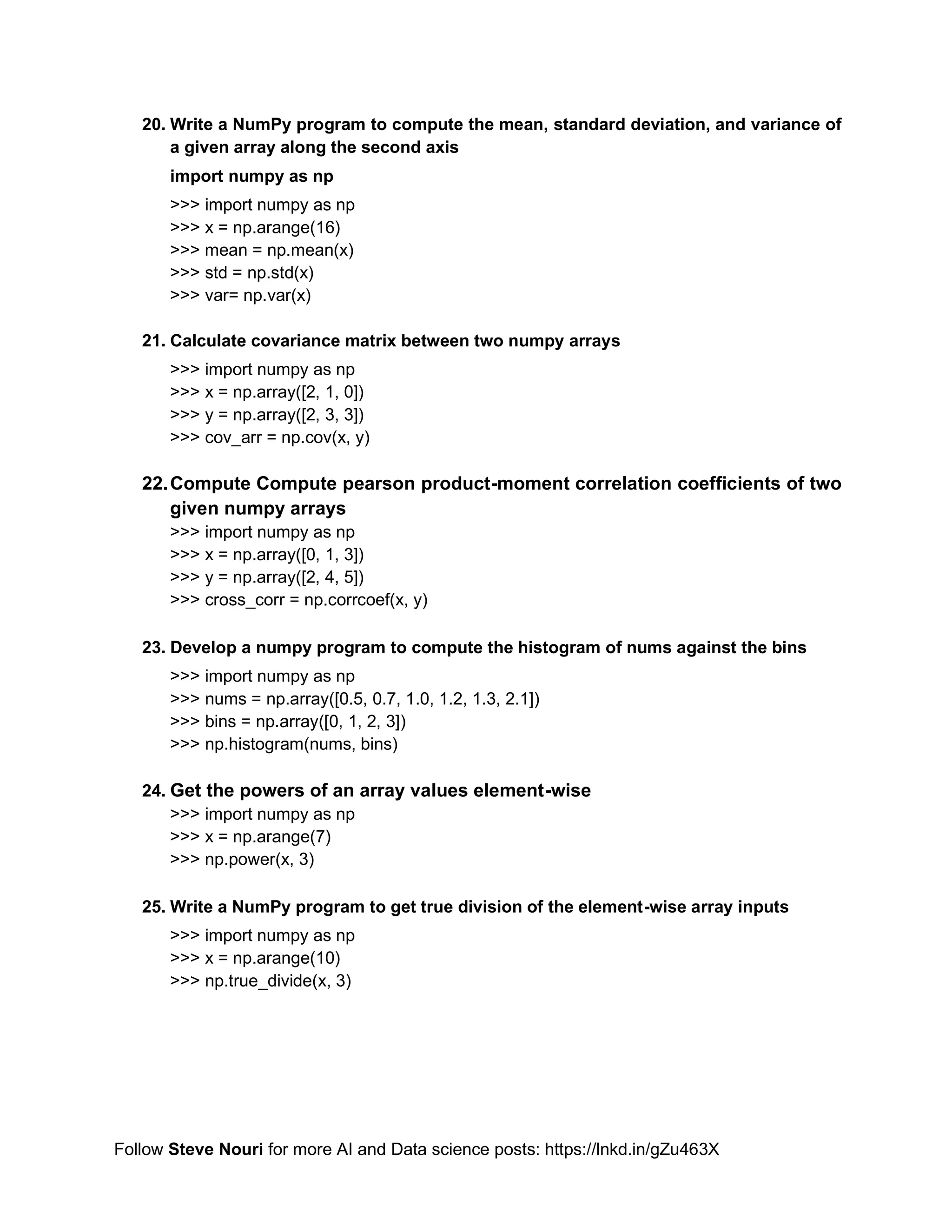 Follow Steve Nouri for more AI and Data science posts: https://lnkd.in/gZu463X
20. Write a NumPy program to compute the mean, standard deviation, and variance of
a given array along the second axis
import numpy as np
>>> import numpy as np
>>> x = np.arange(16)
>>> mean = np.mean(x)
>>> std = np.std(x)
>>> var= np.var(x)
21. Calculate covariance matrix between two numpy arrays
>>> import numpy as np
>>> x = np.array([2, 1, 0])
>>> y = np.array([2, 3, 3])
>>> cov_arr = np.cov(x, y)
22.Compute Compute pearson product-moment correlation coefficients of two
given numpy arrays
>>> import numpy as np
>>> x = np.array([0, 1, 3])
>>> y = np.array([2, 4, 5])
>>> cross_corr = np.corrcoef(x, y)
23. Develop a numpy program to compute the histogram of nums against the bins
>>> import numpy as np
>>> nums = np.array([0.5, 0.7, 1.0, 1.2, 1.3, 2.1])
>>> bins = np.array([0, 1, 2, 3])
>>> np.histogram(nums, bins)
24. Get the powers of an array values element-wise
>>> import numpy as np
>>> x = np.arange(7)
>>> np.power(x, 3)
25. Write a NumPy program to get true division of the element-wise array inputs
>>> import numpy as np
>>> x = np.arange(10)
>>> np.true_divide(x, 3)
 