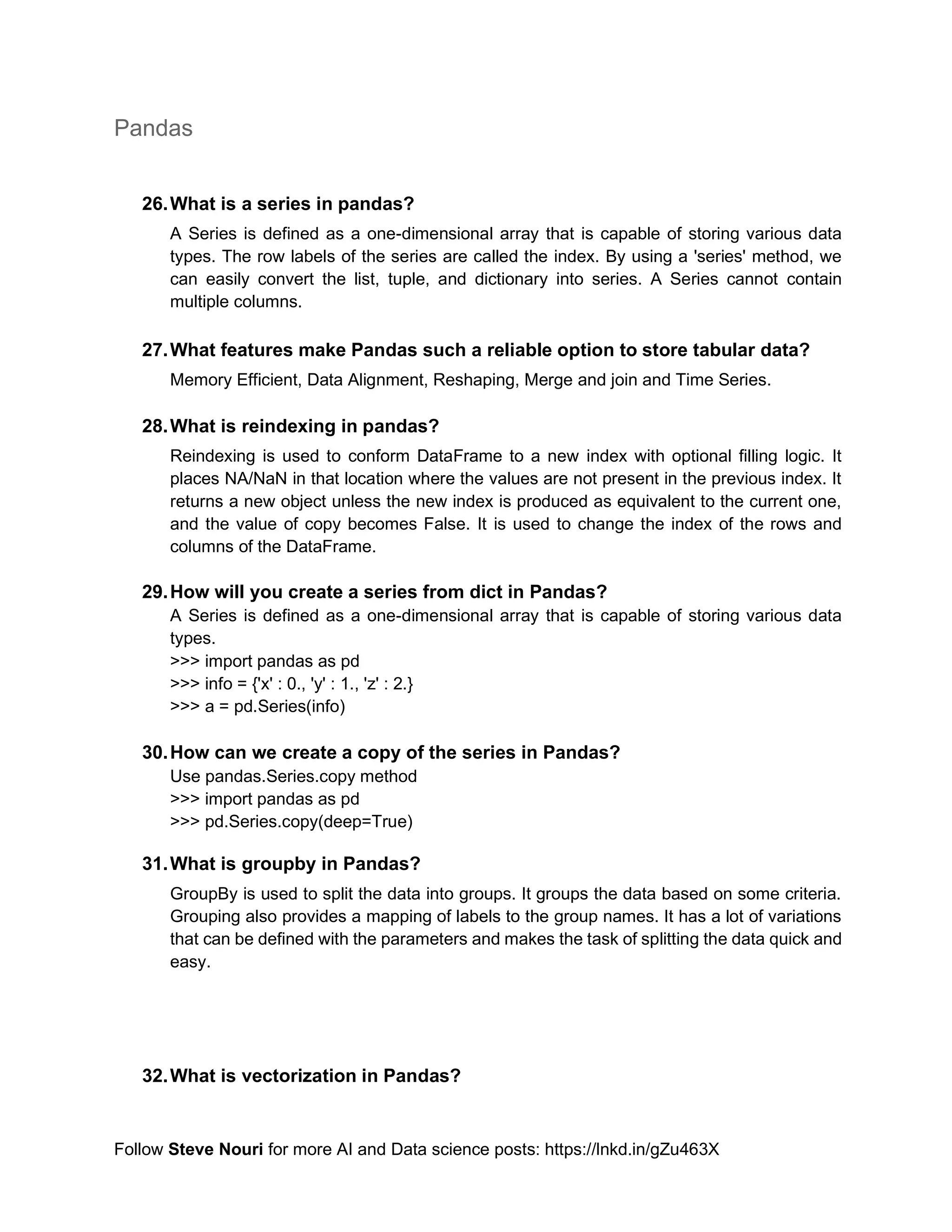 Follow Steve Nouri for more AI and Data science posts: https://lnkd.in/gZu463X
Pandas
26.What is a series in pandas?
A Series is defined as a one-dimensional array that is capable of storing various data
types. The row labels of the series are called the index. By using a 'series' method, we
can easily convert the list, tuple, and dictionary into series. A Series cannot contain
multiple columns.
27.What features make Pandas such a reliable option to store tabular data?
Memory Efficient, Data Alignment, Reshaping, Merge and join and Time Series.
28.What is reindexing in pandas?
Reindexing is used to conform DataFrame to a new index with optional filling logic. It
places NA/NaN in that location where the values are not present in the previous index. It
returns a new object unless the new index is produced as equivalent to the current one,
and the value of copy becomes False. It is used to change the index of the rows and
columns of the DataFrame.
29.How will you create a series from dict in Pandas?
A Series is defined as a one-dimensional array that is capable of storing various data
types.
>>> import pandas as pd
>>> info = {'x' : 0., 'y' : 1., 'z' : 2.}
>>> a = pd.Series(info)
30.How can we create a copy of the series in Pandas?
Use pandas.Series.copy method
>>> import pandas as pd
>>> pd.Series.copy(deep=True)
31.What is groupby in Pandas?
GroupBy is used to split the data into groups. It groups the data based on some criteria.
Grouping also provides a mapping of labels to the group names. It has a lot of variations
that can be defined with the parameters and makes the task of splitting the data quick and
easy.
32.What is vectorization in Pandas?
 