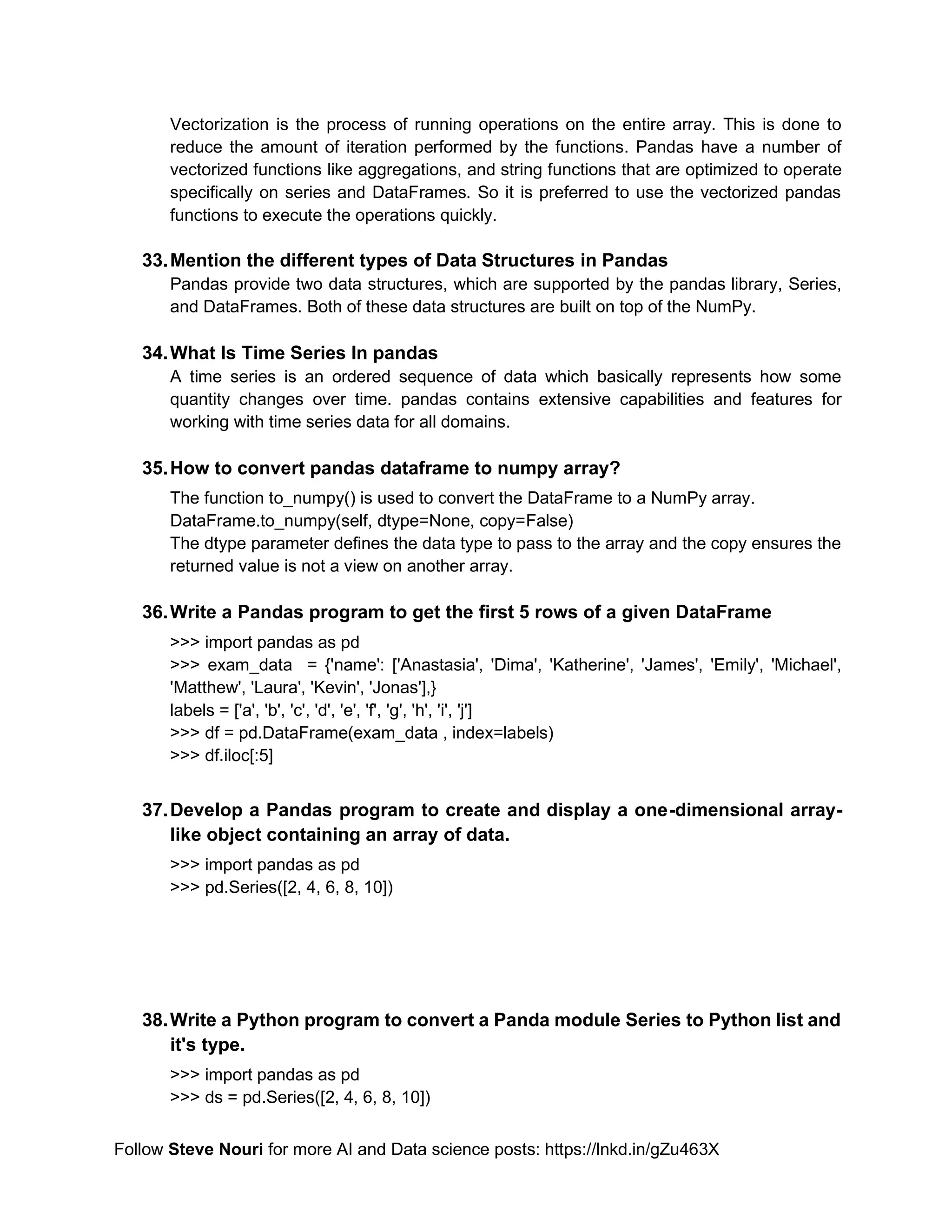 Follow Steve Nouri for more AI and Data science posts: https://lnkd.in/gZu463X
Vectorization is the process of running operations on the entire array. This is done to
reduce the amount of iteration performed by the functions. Pandas have a number of
vectorized functions like aggregations, and string functions that are optimized to operate
specifically on series and DataFrames. So it is preferred to use the vectorized pandas
functions to execute the operations quickly.
33.Mention the different types of Data Structures in Pandas
Pandas provide two data structures, which are supported by the pandas library, Series,
and DataFrames. Both of these data structures are built on top of the NumPy.
34.What Is Time Series In pandas
A time series is an ordered sequence of data which basically represents how some
quantity changes over time. pandas contains extensive capabilities and features for
working with time series data for all domains.
35.How to convert pandas dataframe to numpy array?
The function to_numpy() is used to convert the DataFrame to a NumPy array.
DataFrame.to_numpy(self, dtype=None, copy=False)
The dtype parameter defines the data type to pass to the array and the copy ensures the
returned value is not a view on another array.
36.Write a Pandas program to get the first 5 rows of a given DataFrame
>>> import pandas as pd
>>> exam_data = {'name': ['Anastasia', 'Dima', 'Katherine', 'James', 'Emily', 'Michael',
'Matthew', 'Laura', 'Kevin', 'Jonas'],}
labels = ['a', 'b', 'c', 'd', 'e', 'f', 'g', 'h', 'i', 'j']
>>> df = pd.DataFrame(exam_data , index=labels)
>>> df.iloc[:5]
37.Develop a Pandas program to create and display a one-dimensional array-
like object containing an array of data.
>>> import pandas as pd
>>> pd.Series([2, 4, 6, 8, 10])
38.Write a Python program to convert a Panda module Series to Python list and
it's type.
>>> import pandas as pd
>>> ds = pd.Series([2, 4, 6, 8, 10])
 