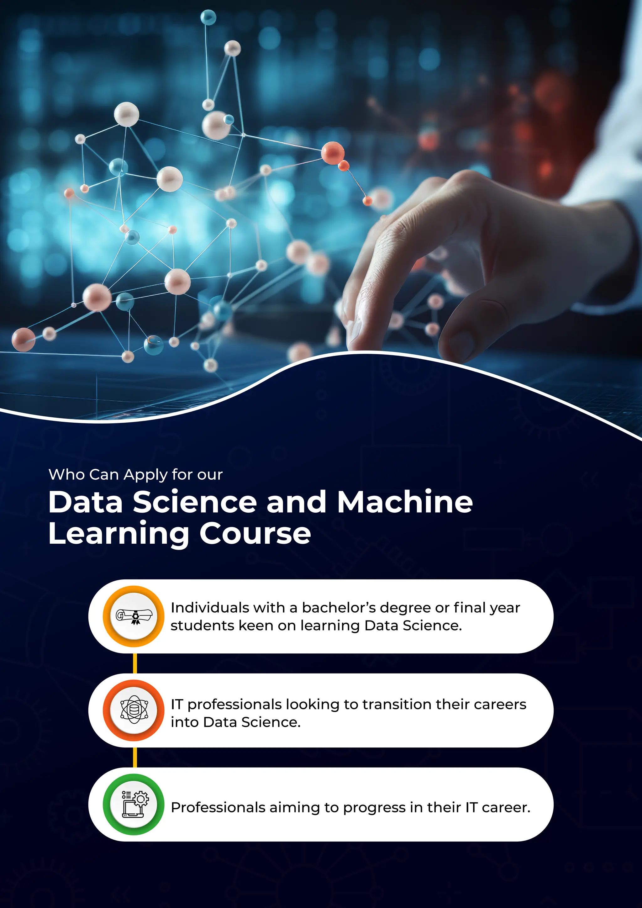 Who Can Apply for our
Individuals with a bachelor’s degree or ﬁnal year
students keen on learning Data Science.
IT professionals looking to transition their careers
into Data Science.
Professionals aiming to progress in their IT career.
Data Science and Machine
Learning Course
 