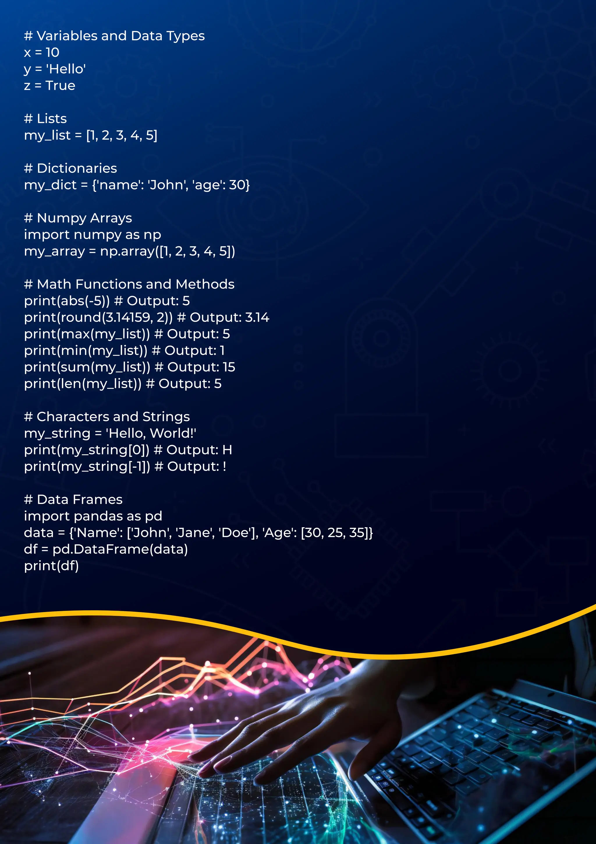 # Variables and Data Types
x = 10
y = 'Hello'
z = True
# Lists
my_list = [1, 2, 3, 4, 5]
# Dictionaries
my_dict = {'name': 'John', 'age': 30}
# Numpy Arrays
import numpy as np
my_array = np.array([1, 2, 3, 4, 5])
# Math Functions and Methods
print(abs(-5)) # Output: 5
print(round(3.14159, 2)) # Output: 3.14
print(max(my_list)) # Output: 5
print(min(my_list)) # Output: 1
print(sum(my_list)) # Output: 15
print(len(my_list)) # Output: 5
# Characters and Strings
my_string = 'Hello, World!'
print(my_string[0]) # Output: H
print(my_string[-1]) # Output: !
# Data Frames
import pandas as pd
data = {'Name': ['John', 'Jane', 'Doe'], 'Age': [30, 25, 35]}
df = pd.DataFrame(data)
print(df)
 