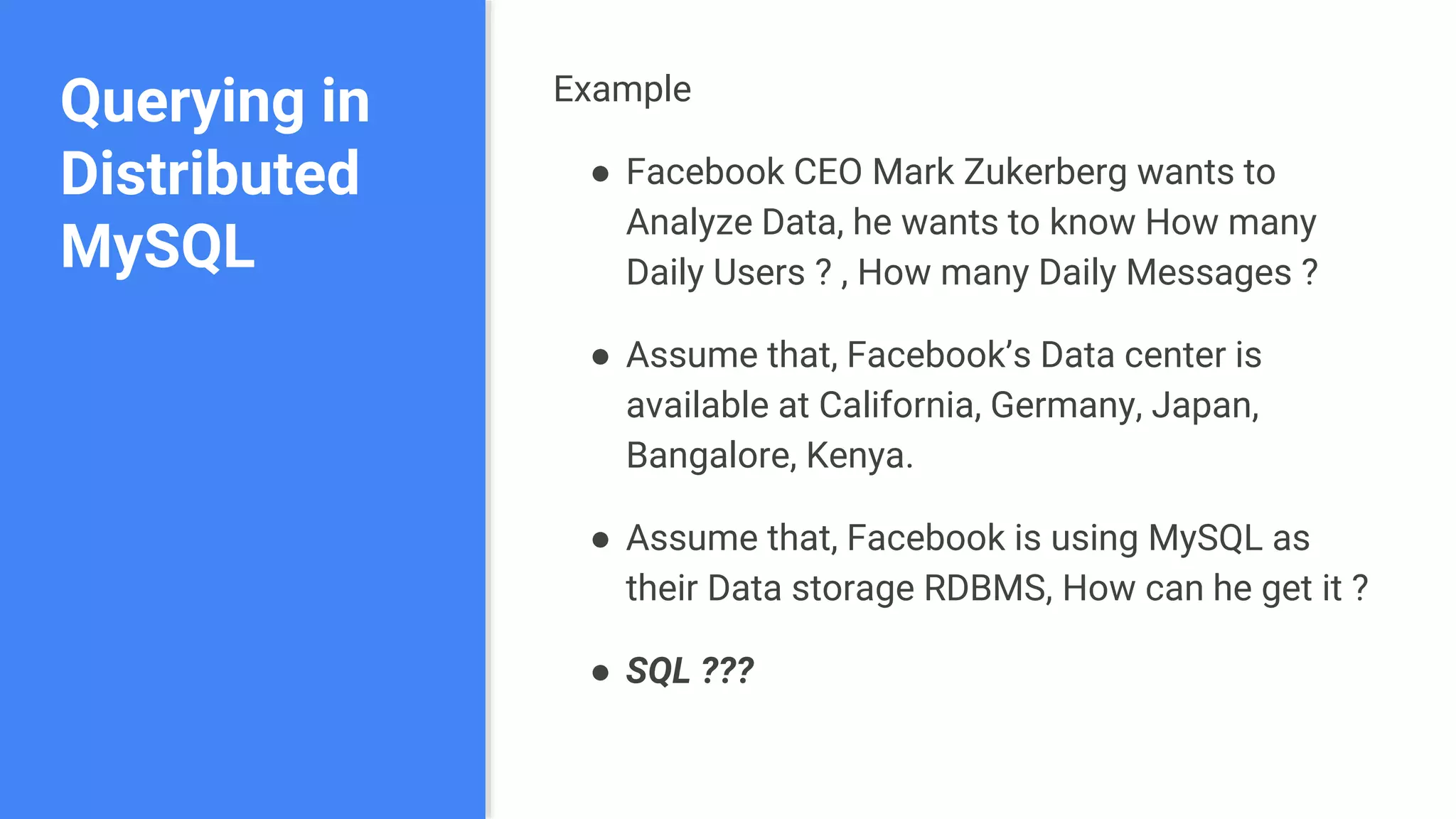 Querying in
Distributed
MySQL
Example
● Facebook CEO Mark Zukerberg wants to
Analyze Data, he wants to know How many
Daily Users ? , How many Daily Messages ?
● Assume that, Facebook’s Data center is
available at California, Germany, Japan,
Bangalore, Kenya.
● Assume that, Facebook is using MySQL as
their Data storage RDBMS, How can he get it ?
● SQL ???
 