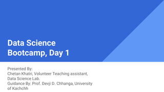 Data Science
Bootcamp, Day 1
Presented By:
Chetan Khatri, Volunteer Teaching assistant,
Data Science Lab.
Guidance By: Prof. Devji D. Chhanga, University
of Kachchh
 