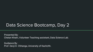Data Science Bootcamp, Day 2
Presented By:
Chetan Khatri, Volunteer Teaching assistant, Data Science Lab.
Guidance By:
Prof. Devji D. Chhanga, University of Kachchh.
 