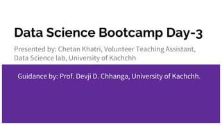 Data Science Bootcamp Day-3
Presented by: Chetan Khatri, Volunteer Teaching Assistant,
Data Science lab, University of Kachchh
Guidance by: Prof. Devji D. Chhanga, University of Kachchh.
 