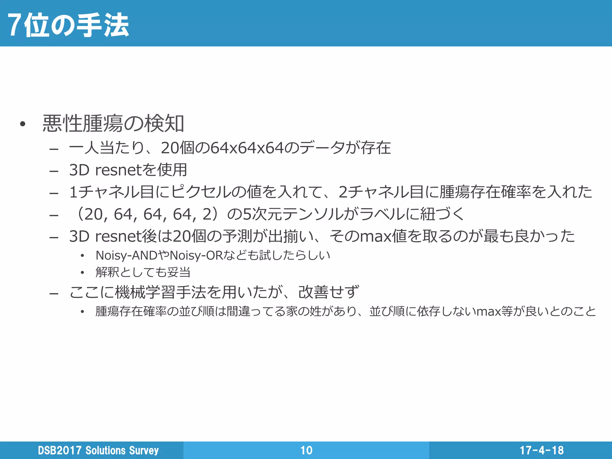7位の手法
•  悪性腫瘍の検知
–  ⼀一⼈人当たり、20個の64x64x64のデータが存在
–  3D  resnetを使⽤用
–  1チャネル⽬目にピクセルの値を⼊入れて、2チャネル⽬目に腫瘍存在確率率率を⼊入れた
–  （20,  64,  64,  64,  2）の5次元テンソルがラベルに紐紐づく
–  3D  resnet後は20個の予測が出揃い、そのmax値を取るのが最も良良かった
•  Noisy-‐‑‒ANDやNoisy-‐‑‒ORなども試したらしい
•  解釈としても妥当
–  ここに機械学習⼿手法を⽤用いたが、改善せず
•  腫瘍存在確率率率の並び順は間違ってる家の姓があり、並び順に依存しないmax等が良良いとのこと
17-4-18DSB2017  Solutions  Survey 10
 
