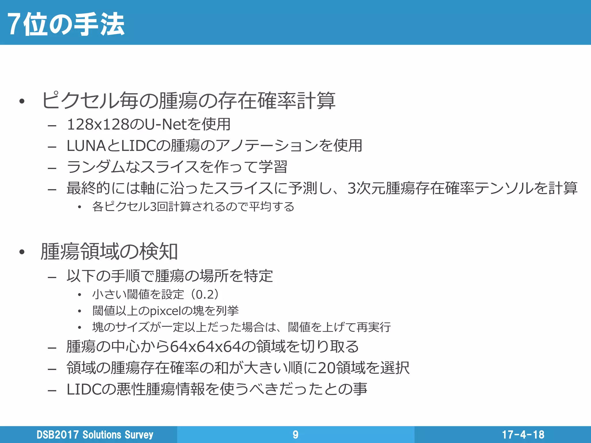 7位の手法
•  ピクセル毎の腫瘍の存在確率率率計算
–  128x128のU-‐‑‒Netを使⽤用
–  LUNAとLIDCの腫瘍のアノテーションを使⽤用
–  ランダムなスライスを作って学習
–  最終的には軸に沿ったスライスに予測し、3次元腫瘍存在確率率率テンソルを計算
•  各ピクセル3回計算されるので平均する
•  腫瘍領領域の検知
–  以下の⼿手順で腫瘍の場所を特定
•  ⼩小さい閾値を設定（0.2）
•  閾値以上のpixcelの塊を列列挙
•  塊のサイズが⼀一定以上だった場合は、閾値を上げて再実⾏行行
–  腫瘍の中⼼心から64x64x64の領領域を切切り取る
–  領領域の腫瘍存在確率率率の和が⼤大きい順に20領領域を選択
–  LIDCの悪性腫瘍情報を使うべきだったとの事
17-4-18DSB2017  Solutions  Survey 9
 