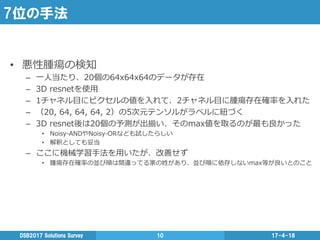 7位の手法
•  悪性腫瘍の検知
–  ⼀一⼈人当たり、20個の64x64x64のデータが存在
–  3D  resnetを使⽤用
–  1チャネル⽬目にピクセルの値を⼊入れて、2チャネル⽬目に腫瘍存在確率率率を⼊入れた
–  （20,  64,  64,  64,  2）の5次元テンソルがラベルに紐紐づく
–  3D  resnet後は20個の予測が出揃い、そのmax値を取るのが最も良良かった
•  Noisy-‐‑‒ANDやNoisy-‐‑‒ORなども試したらしい
•  解釈としても妥当
–  ここに機械学習⼿手法を⽤用いたが、改善せず
•  腫瘍存在確率率率の並び順は間違ってる家の姓があり、並び順に依存しないmax等が良良いとのこと
17-4-18DSB2017  Solutions  Survey 10
 