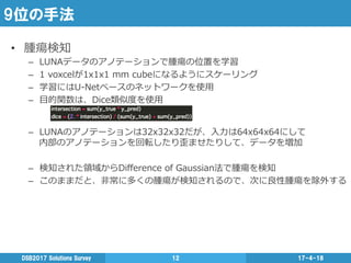 9位の手法
17-4-18DSB2017  Solutions  Survey 12
•  腫瘍検知
–  LUNAデータのアノテーションで腫瘍の位置を学習
–  1  voxcelが1x1x1  mm  cubeになるようにスケーリング
–  学習にはU-‐‑‒Netベースのネットワークを使⽤用
–  ⽬目的関数は、Dice類似度度を使⽤用
–  LUNAのアノテーションは32x32x32だが、⼊入⼒力力は64x64x64にして
内部のアノテーションを回転したり歪ませたりして、データを増加
–  検知された領領域からDiﬀerence  of  Gaussian法で腫瘍を検知
–  このままだと、⾮非常に多くの腫瘍が検知されるので、次に良良性腫瘍を除外する
 