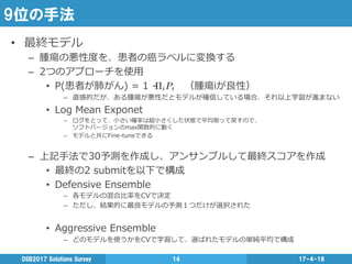 9位の手法
17-4-18DSB2017  Solutions  Survey 14
•  最終モデル
–  腫瘍の悪性度度を、患者の癌ラベルに変換する
–  2つのアプローチを使⽤用
•  P(患者が肺がん)  =  1  –                （腫瘍iが良良性）
–  直感的だが、ある腫瘍が悪性だとモデルが確信している場合、それ以上学習が進まない
•  Log  Mean  Exponet
–  ログをとって、⼩小さい確率率率は超⼩小さくした状態で平均取って戻すので、
ソフトバージョンのmax関数的に動く
–  モデルと共にFine-‐‑‒tuneできる
–  上記⼿手法で30予測を作成し、アンサンブルして最終スコアを作成
•  最終の2  submitを以下で構成
•  Defensive  Ensemble
–  各モデルの混合⽐比率率率をCVで決定
–  ただし、結果的に最良良モデルの予測１つだけが選択された
•  Aggressive  Ensemble
–  どのモデルを使うかをCVで学習して、選ばれたモデルの単純平均で構成
 