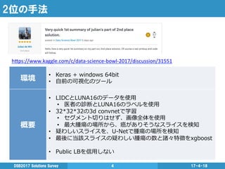 2位の手法
17-4-18DSB2017  Solutions  Survey 4
環境
•  Keras  +  windows  64bit
•  ⾃自前の可視化のツール
概要
•  LIDCとLUNA16のデータを使⽤用
•  医者の診断とLUNA16のラベルを使⽤用
•  32*32*32の3d  convnetで学習
•  セグメント切切りはせず、画像全体を使⽤用
•  最⼤大腫瘍の場所から、癌がありそうなスライスを検知
•  疑わしいスライスを、U-‐‑‒Netで腫瘍の場所を検知
•  最後に当該スライスの疑わしい腫瘍の数と諸々特徴をxgboost
•  Public  LBを信⽤用しない
h"ps://www.kaggle.com/c/data-­‐science-­‐bowl-­‐2017/discussion/31551	
  
	
 