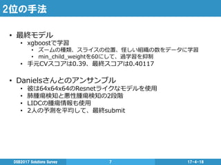 2位の手法
17-4-18DSB2017  Solutions  Survey 7
•  最終モデル
•  xgboostで学習
•  ズームの種類、スライスの位置、怪しい組織の数をデータに学習
•  min_̲child_̲weightを60にして、過学習を抑制
•  ⼿手元CVスコアは0.39、最終スコアは0.40117
•  Danielsさんとのアンサンブル
•  彼は64x64x64のResnetライクなモデルを使⽤用
•  肺腫瘍検知と悪性腫瘍検知の2段階
•  LIDCの腫瘍情報も使⽤用
•  2⼈人の予測を平均して、最終submit
 