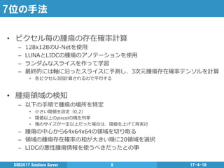 7位の手法
•  ピクセル毎の腫瘍の存在確率率率計算
–  128x128のU-‐‑‒Netを使⽤用
–  LUNAとLIDCの腫瘍のアノテーションを使⽤用
–  ランダムなスライスを作って学習
–  最終的には軸に沿ったスライスに予測し、3次元腫瘍存在確率率率テンソルを計算
•  各ピクセル3回計算されるので平均する
•  腫瘍領領域の検知
–  以下の⼿手順で腫瘍の場所を特定
•  ⼩小さい閾値を設定（0.2）
•  閾値以上のpixcelの塊を列列挙
•  塊のサイズが⼀一定以上だった場合は、閾値を上げて再実⾏行行
–  腫瘍の中⼼心から64x64x64の領領域を切切り取る
–  領領域の腫瘍存在確率率率の和が⼤大きい順に20領領域を選択
–  LIDCの悪性腫瘍情報を使うべきだったとの事
17-4-18DSB2017  Solutions  Survey 9
 