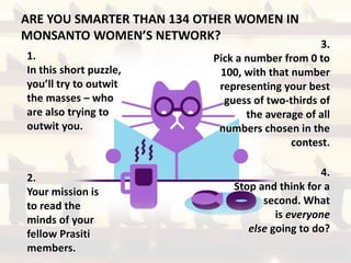 ARE YOU SMARTER THAN 134 OTHER WOMEN IN
MONSANTO WOMEN’S NETWORK?
1.
In this short puzzle,
you’ll try to outwit
the masses – who
are also trying to
outwit you.
2.
Your mission is
to read the
minds of your
fellow Prasiti
members.
3.
Pick a number from 0 to
100, with that number
representing your best
guess of two-thirds of
the average of all
numbers chosen in the
contest.
4.
Stop and think for a
second. What
is everyone
else going to do?
 