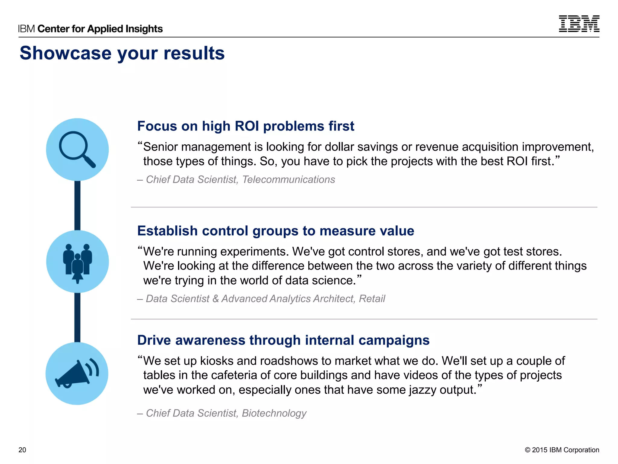 © 2015 IBM Corporation20
Focus on high ROI problems first
“Senior management is looking for dollar savings or revenue acquisition improvement,
those types of things. So, you have to pick the projects with the best ROI first.”
– Chief Data Scientist, Telecommunications
Establish control groups to measure value
“We're running experiments. We've got control stores, and we've got test stores.
We're looking at the difference between the two across the variety of different things
we're trying in the world of data science.”
– Data Scientist & Advanced Analytics Architect, Retail
Drive awareness through internal campaigns
“We set up kiosks and roadshows to market what we do. We'll set up a couple of
tables in the cafeteria of core buildings and have videos of the types of projects
we've worked on, especially ones that have some jazzy output.”
– Chief Data Scientist, Biotechnology
Showcase your results
 