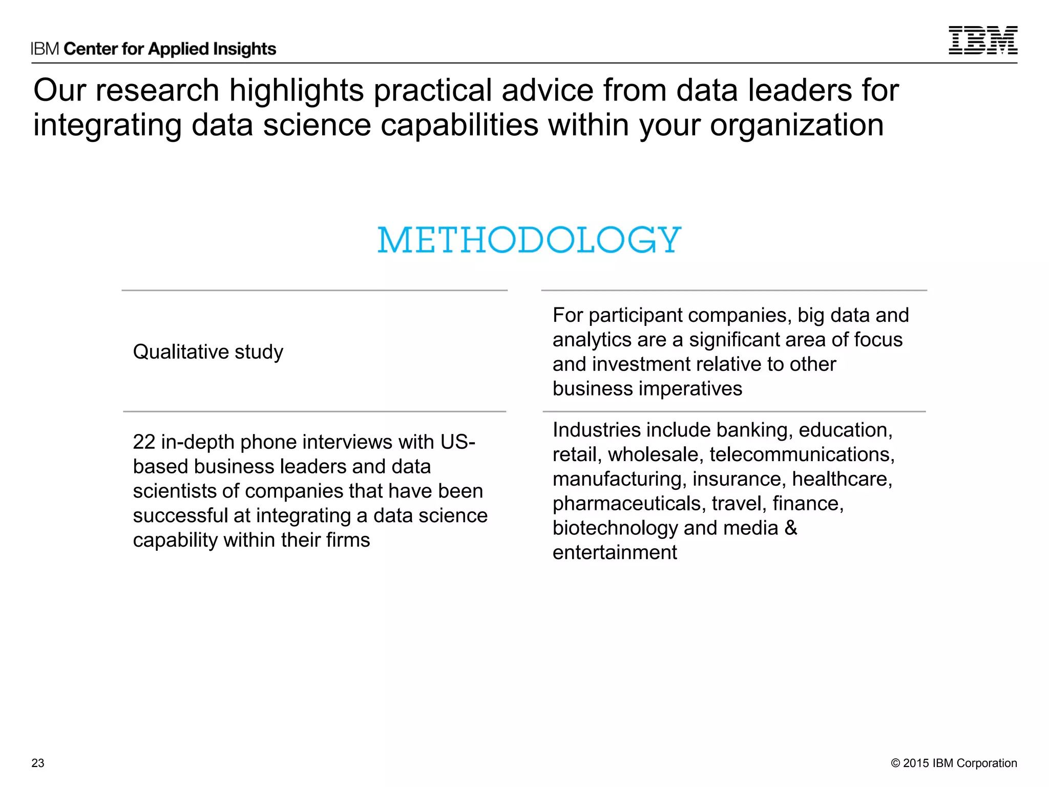 © 2015 IBM Corporation
For participant companies, big data and
analytics are a significant area of focus
and investment relative to other
business imperatives
Industries include banking, education,
retail, wholesale, telecommunications,
manufacturing, insurance, healthcare,
pharmaceuticals, travel, finance,
biotechnology and media &
entertainment
Our research highlights practical advice from data leaders for
integrating data science capabilities within your organization
23
Qualitative study
22 in-depth phone interviews with US-
based business leaders and data
scientists of companies that have been
successful at integrating a data science
capability within their firms
 