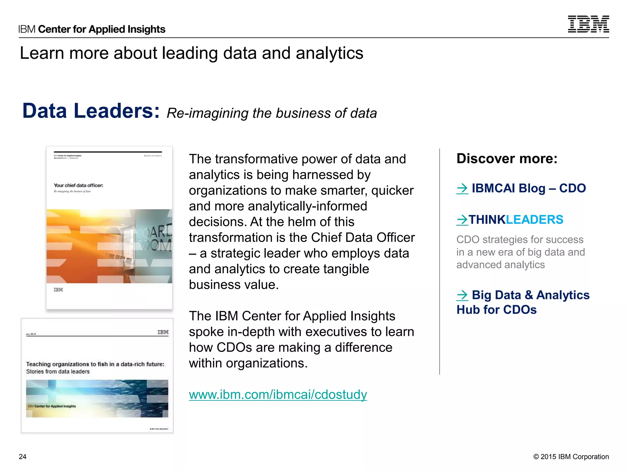 © 2015 IBM Corporation
Learn more about leading data and analytics
24
Data Leaders: Re-imagining the business of data
The transformative power of data and
analytics is being harnessed by
organizations to make smarter, quicker
and more analytically-informed
decisions. At the helm of this
transformation is the Chief Data Officer
– a strategic leader who employs data
and analytics to create tangible
business value.
The IBM Center for Applied Insights
spoke in-depth with executives to learn
how CDOs are making a difference
within organizations.
www.ibm.com/ibmcai/cdostudy
Download the study
(403KB)
 IBMCAI Blog – CDO
THINKLEADERS
CDO strategies for success
in a new era of big data and
advanced analytics
 Big Data & Analytics
Hub for CDOs
Discover more:
 