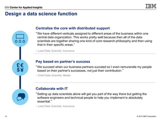© 2015 IBM Corporation14
Centralize the core with distributed support
“We have different verticals assigned to different areas of the business within one
central data organization. This works pretty well because then all of the data
scientists are together sharing one kind of core research philosophy and then using
that in their specific areas.”
– Lead Data Scientist, Insurance
Pay based on partner’s success
“We succeed when our business partners succeed so I even remunerate my people
based on their partner's successes, not just their contribution.”
– Chief Data Scientist, Media
Collaborate with IT
“Setting up data scientists alone will get you part of the way there but getting the
software engineers and technical people to help you implement is absolutely
essential.”
– Lead Data Scientist, Insurance
Design a data science function
 