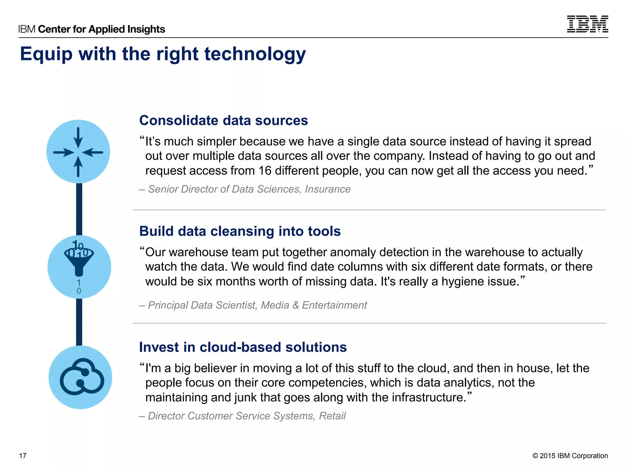 © 2015 IBM Corporation17
Consolidate data sources
“It’s much simpler because we have a single data source instead of having it spread
out over multiple data sources all over the company. Instead of having to go out and
request access from 16 different people, you can now get all the access you need.”
– Senior Director of Data Sciences, Insurance
Build data cleansing into tools
“Our warehouse team put together anomaly detection in the warehouse to actually
watch the data. We would find date columns with six different date formats, or there
would be six months worth of missing data. It's really a hygiene issue.”
– Principal Data Scientist, Media & Entertainment
Invest in cloud-based solutions
“I'm a big believer in moving a lot of this stuff to the cloud, and then in house, let the
people focus on their core competencies, which is data analytics, not the
maintaining and junk that goes along with the infrastructure.”
– Director Customer Service Systems, Retail
Equip with the right technology
 