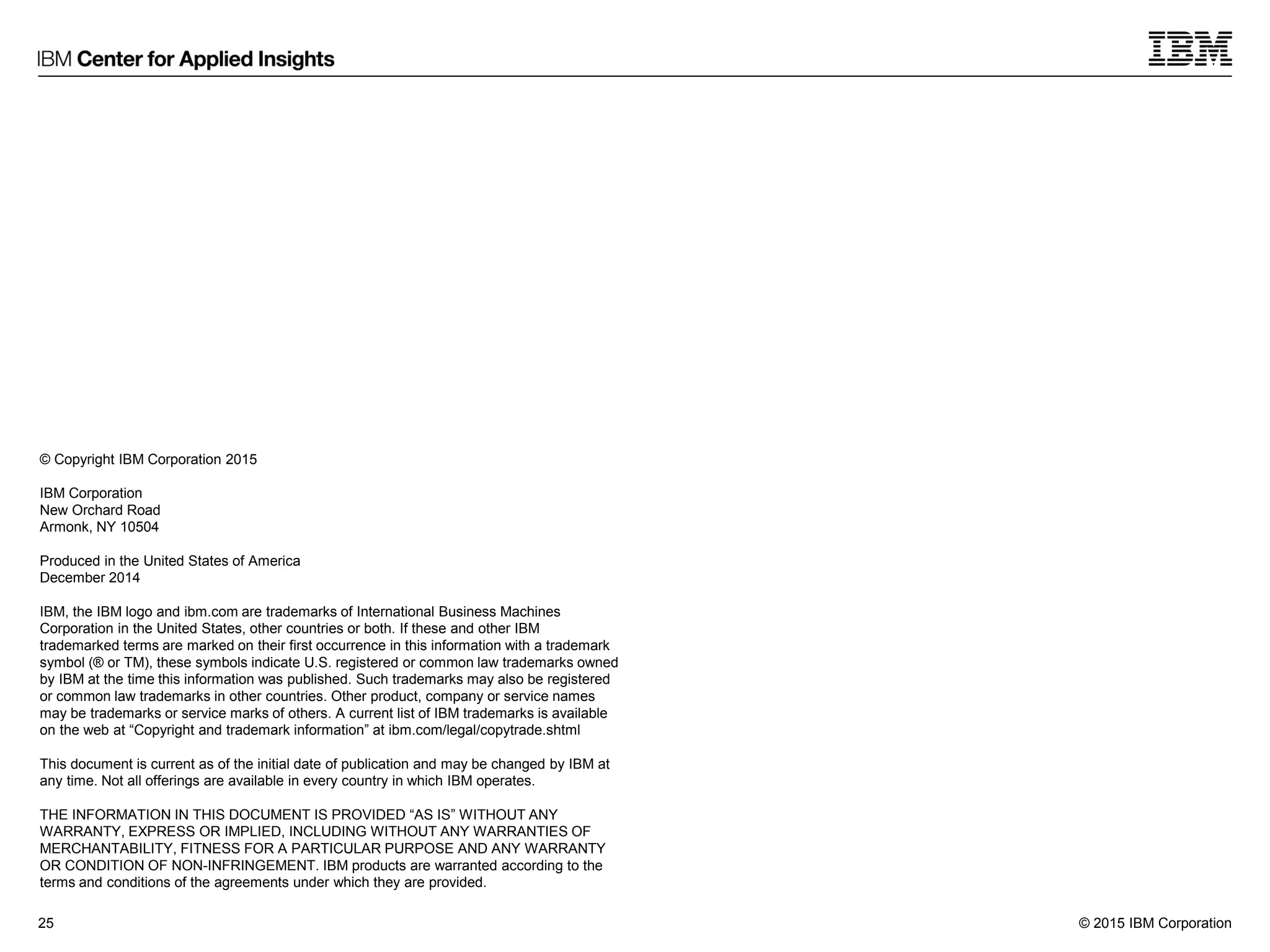 © 2015 IBM Corporation25
© Copyright IBM Corporation 2015
IBM Corporation
New Orchard Road
Armonk, NY 10504
Produced in the United States of America
December 2014
IBM, the IBM logo and ibm.com are trademarks of International Business Machines
Corporation in the United States, other countries or both. If these and other IBM
trademarked terms are marked on their first occurrence in this information with a trademark
symbol (® or TM), these symbols indicate U.S. registered or common law trademarks owned
by IBM at the time this information was published. Such trademarks may also be registered
or common law trademarks in other countries. Other product, company or service names
may be trademarks or service marks of others. A current list of IBM trademarks is available
on the web at “Copyright and trademark information” at ibm.com/legal/copytrade.shtml
This document is current as of the initial date of publication and may be changed by IBM at
any time. Not all offerings are available in every country in which IBM operates.
THE INFORMATION IN THIS DOCUMENT IS PROVIDED “AS IS” WITHOUT ANY
WARRANTY, EXPRESS OR IMPLIED, INCLUDING WITHOUT ANY WARRANTIES OF
MERCHANTABILITY, FITNESS FOR A PARTICULAR PURPOSE AND ANY WARRANTY
OR CONDITION OF NON-INFRINGEMENT. IBM products are warranted according to the
terms and conditions of the agreements under which they are provided.
 