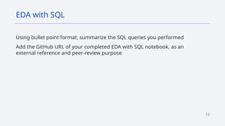 12
Using bullet point format, summarize the SQL queries you performed
Add the GitHub URL of your completed EDA with SQL notebook, as an
external reference and peer-review purpose
EDA with SQL
 