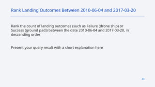 33
Rank the count of landing outcomes (such as Failure (drone ship) or
Success (ground pad)) between the date 2010-06-04 and 2017-03-20, in
descending order
Present your query result with a short explanation here
Rank Landing Outcomes Between 2010-06-04 and 2017-03-20
 