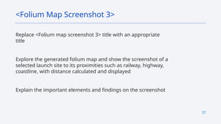 37
Replace <Folium map screenshot 3> title with an appropriate
title
Explore the generated folium map and show the screenshot of a
selected launch site to its proximities such as railway, highway,
coastline, with distance calculated and displayed
Explain the important elements and findings on the screenshot
<Folium Map Screenshot 3>
 