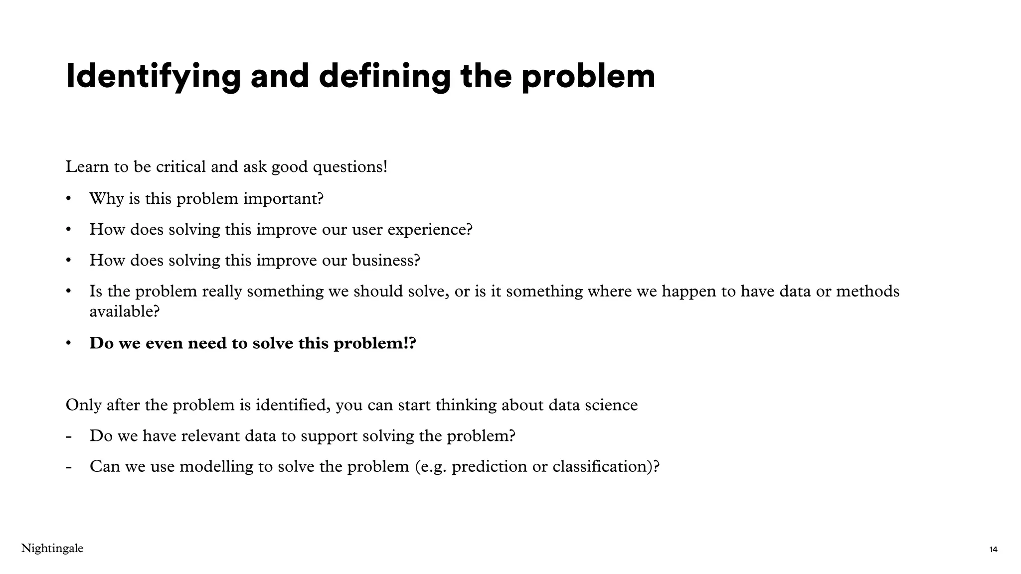 Identifying and defining the problem
Learn to be critical and ask good questions!
• Why is this problem important?
• How does solving this improve our user experience?
• How does solving this improve our business?
• Is the problem really something we should solve, or is it something where we happen to have data or methods
available?
• Do we even need to solve this problem!?
Only after the problem is identified, you can start thinking about data science
- Do we have relevant data to support solving the problem?
- Can we use modelling to solve the problem (e.g. prediction or classification)?
14
 