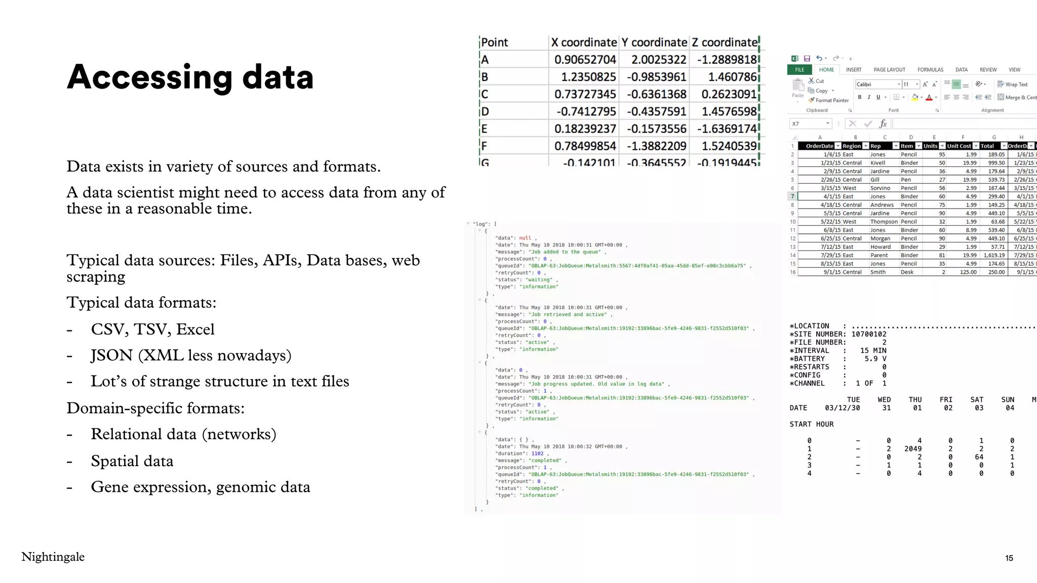 Accessing data
Data exists in variety of sources and formats.
A data scientist might need to access data from any of
these in a reasonable time.
Typical data sources: Files, APIs, Data bases, web
scraping
Typical data formats:
- CSV, TSV, Excel
- JSON (XML less nowadays)
- Lot’s of strange structure in text files
Domain-specific formats:
- Relational data (networks)
- Spatial data
- Gene expression, genomic data
15
 