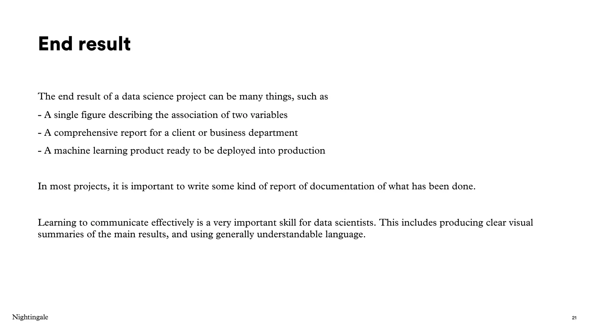 End result
The end result of a data science project can be many things, such as
- A single figure describing the association of two variables
- A comprehensive report for a client or business department
- A machine learning product ready to be deployed into production
In most projects, it is important to write some kind of report of documentation of what has been done.
Learning to communicate effectively is a very important skill for data scientists. This includes producing clear visual
summaries of the main results, and using generally understandable language.
21
 