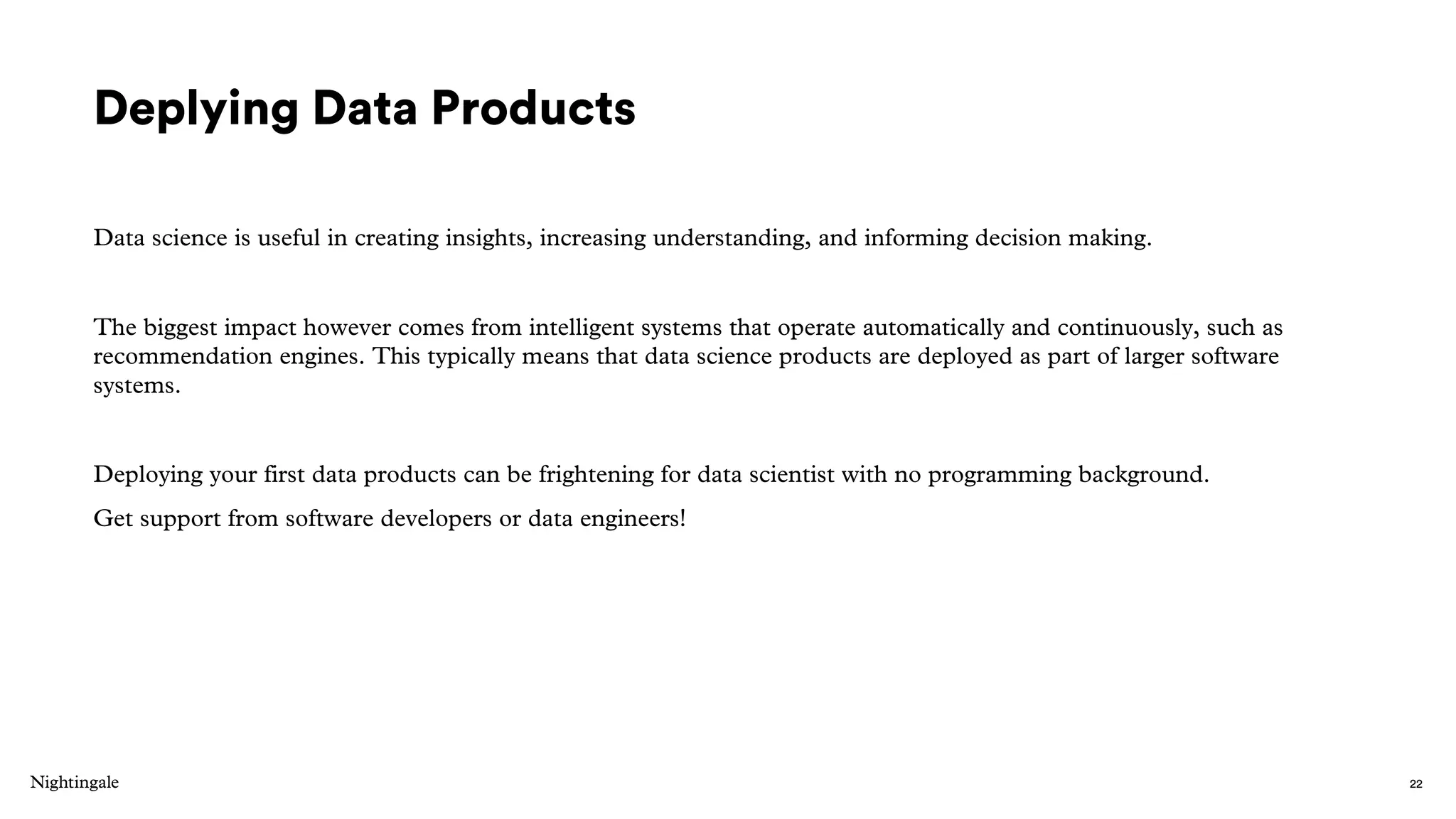 Deplying Data Products
Data science is useful in creating insights, increasing understanding, and informing decision making.
The biggest impact however comes from intelligent systems that operate automatically and continuously, such as
recommendation engines. This typically means that data science products are deployed as part of larger software
systems.
Deploying your first data products can be frightening for data scientist with no programming background.
Get support from software developers or data engineers!
22
 