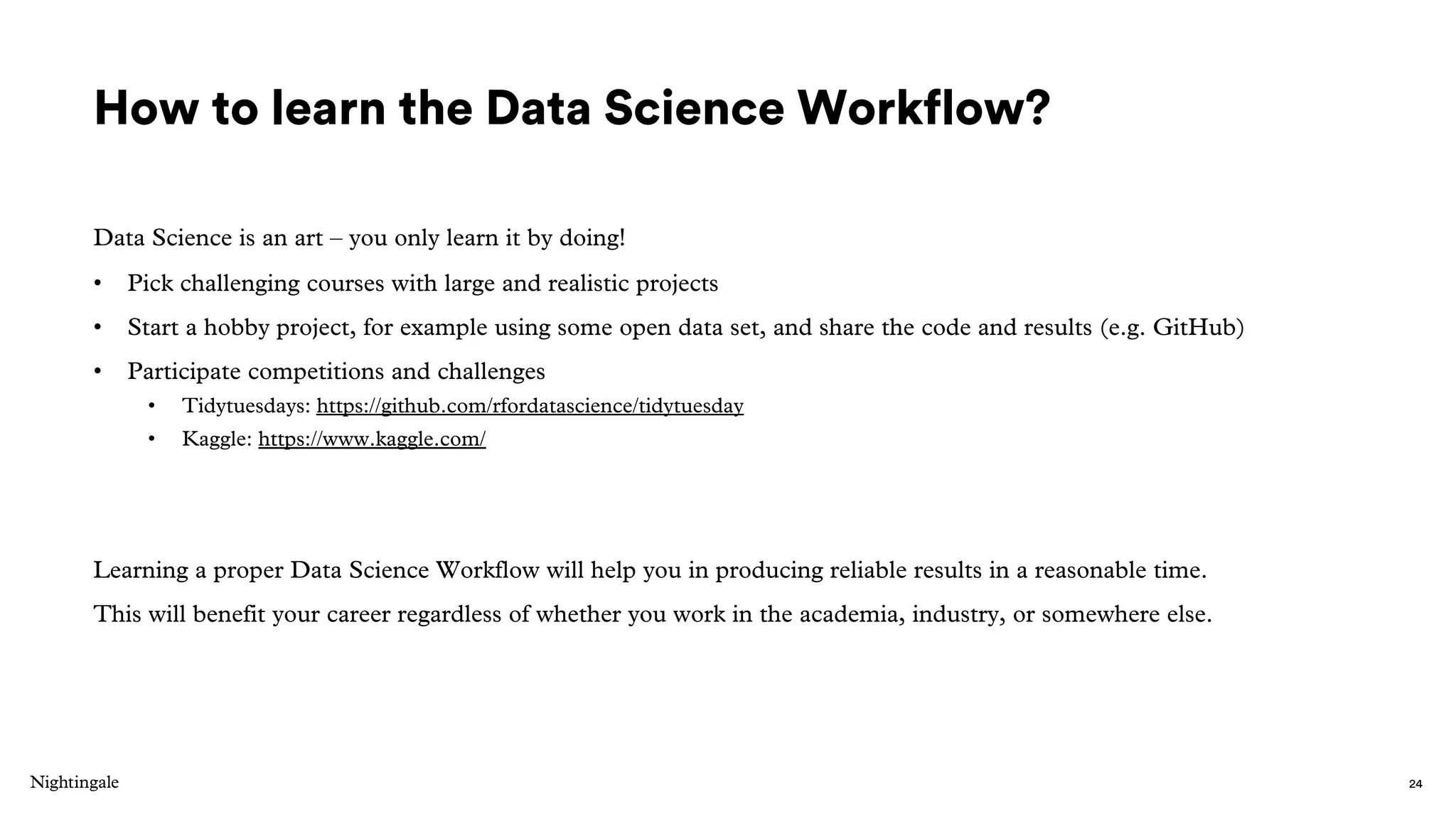 How to learn the Data Science Workflow?
Data Science is an art – you only learn it by doing!
• Pick challenging courses with large and realistic projects
• Start a hobby project, for example using some open data set, and share the code and results (e.g. GitHub)
• Participate competitions and challenges
• Tidytuesdays: https://github.com/rfordatascience/tidytuesday
• Kaggle: https://www.kaggle.com/
Learning a proper Data Science Workflow will help you in producing reliable results in a reasonable time.
This will benefit your career regardless of whether you work in the academia, industry, or somewhere else.
24
 