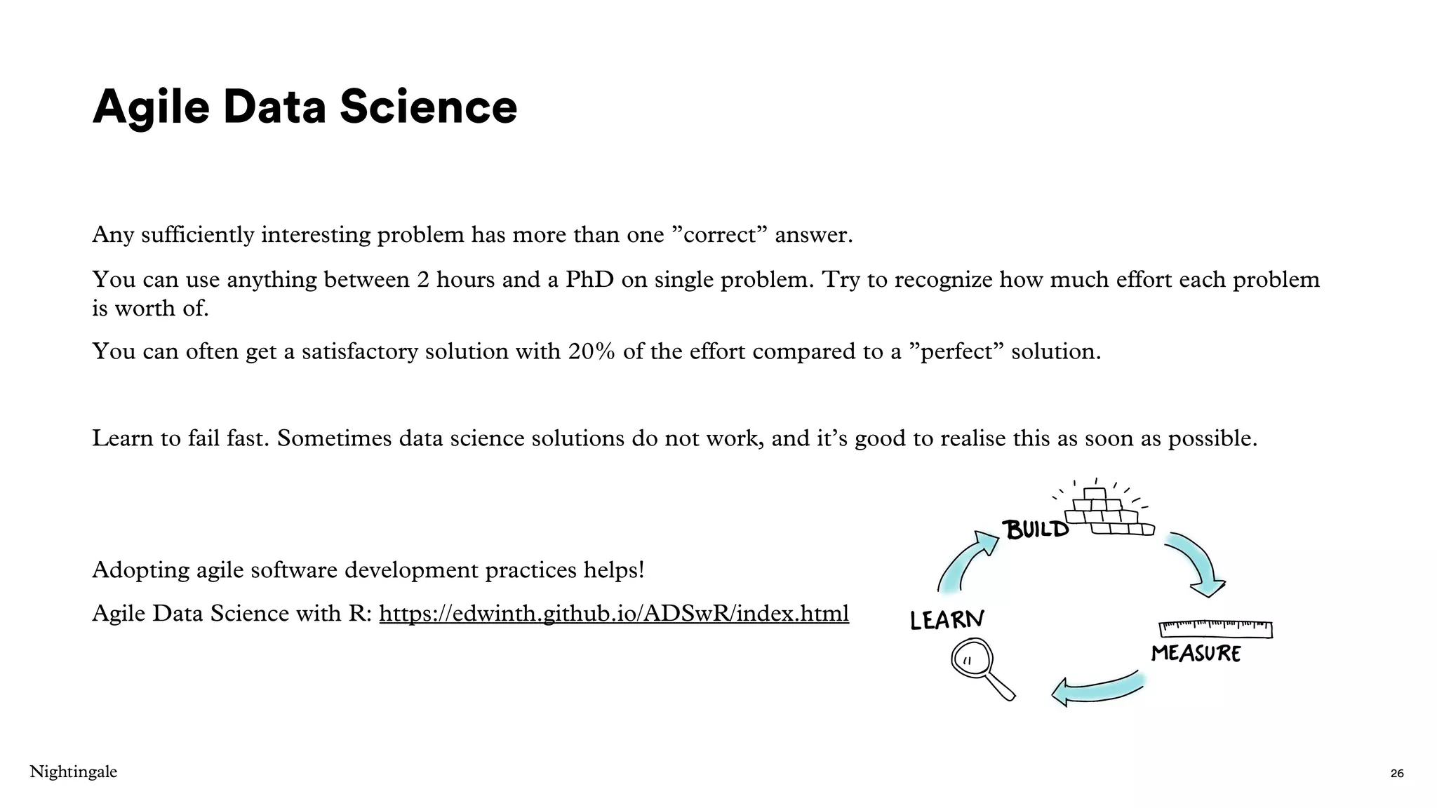 Agile Data Science
Any sufficiently interesting problem has more than one ”correct” answer.
You can use anything between 2 hours and a PhD on single problem. Try to recognize how much effort each problem
is worth of.
You can often get a satisfactory solution with 20% of the effort compared to a ”perfect” solution.
Learn to fail fast. Sometimes data science solutions do not work, and it’s good to realise this as soon as possible.
Adopting agile software development practices helps!
Agile Data Science with R: https://edwinth.github.io/ADSwR/index.html
26
 