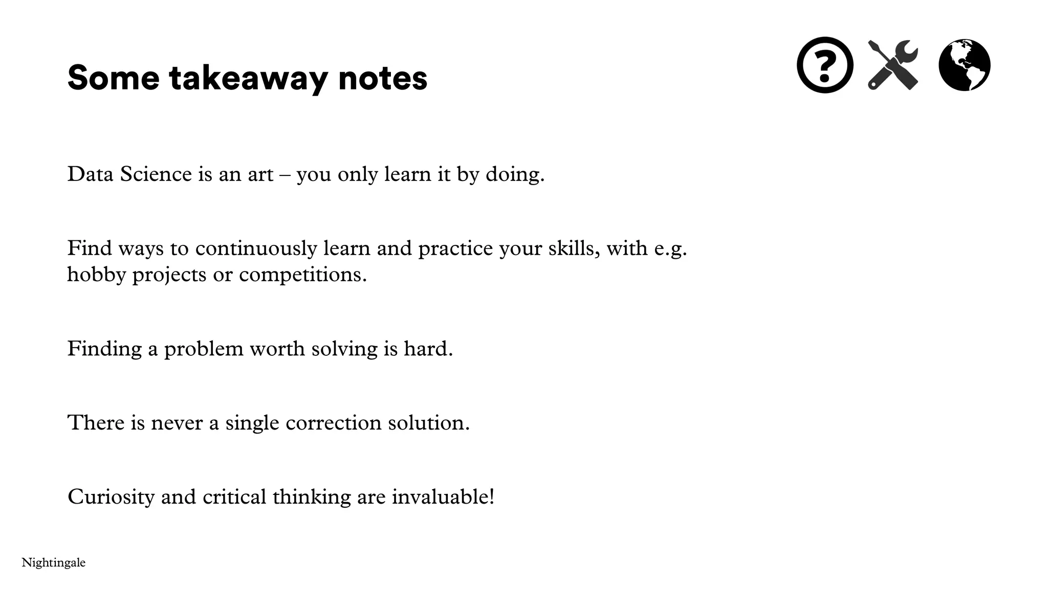Some takeaway notes
Data Science is an art – you only learn it by doing.
Find ways to continuously learn and practice your skills, with e.g.
hobby projects or competitions.
Finding a problem worth solving is hard.
There is never a single correction solution.
Curiosity and critical thinking are invaluable!
 