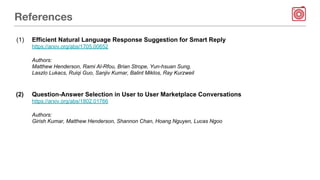 References
(1) Efficient Natural Language Response Suggestion for Smart Reply
https://arxiv.org/abs/1705.00652
Authors:
Matthew Henderson, Rami Al-Rfou, Brian Strope, Yun-hsuan Sung,
Laszlo Lukacs, Ruiqi Guo, Sanjiv Kumar, Balint Miklos, Ray Kurzweil
(2) Question-Answer Selection in User to User Marketplace Conversations
https://arxiv.org/abs/1802.01766
Authors:
Girish Kumar, Matthew Henderson, Shannon Chan, Hoang Nguyen, Lucas Ngoo
 