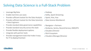 10© Cloudera, Inc. All rights reserved.
Solving Data Science is a Full-Stack Problem
• Leverage Big Data
• Enable real-time use cases
• Provide sufficient toolset for the Data Analysts
• Provide sufficient toolset for the Data Scientists
+ Data Engineers
• Provide standard data governance capabilities
• Provide standard security across the stack
• Provide flexible deployment options
• Integrate with partner tools
• Provide management tools that make it easy
for IT to deploy/maintain
✓Hadoop
✓Kafka, Spark Streaming
✓Spark, Hive, Hue
✓Data Science Workbench
✓Navigator + Partners
✓Kerberos, Sentry, Record Service, KMS/KTS
✓Cloudera Director
✓Rich Ecosystem
✓Cloudera Manager/Director
 