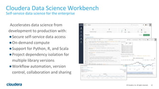 13© Cloudera, Inc. All rights reserved.
Accelerates data science from
development to production with:
●Secure self-service data access
●On-demand compute
●Support for Python, R, and Scala
●Project dependency isolation for
multiple library versions
●Workflow automation, version
control, collaboration and sharing
Cloudera Data Science Workbench
Self-service data science for the enterprise
 