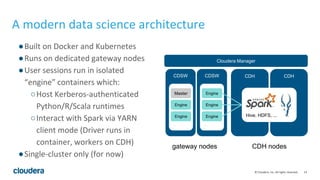 14© Cloudera, Inc. All rights reserved.
A modern data science architecture
CDH CDH
Cloudera Manager
gateway nodes CDH nodes
●Built on Docker and Kubernetes
●Runs on dedicated gateway nodes
●User sessions run in isolated
“engine” containers which:
○Host Kerberos-authenticated
Python/R/Scala runtimes
○Interact with Spark via YARN
client mode (Driver runs in
container, workers on CDH)
●Single-cluster only (for now)
Hive, HDFS, ...
CDSW CDSW
...
Master
...
Engine
EngineEngine
EngineEngine
 