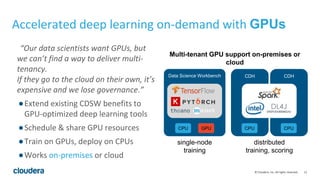 15© Cloudera, Inc. All rights reserved.
“Our data scientists want GPUs, but
we can’t find a way to deliver multi-
tenancy.
If they go to the cloud on their own, it’s
expensive and we lose governance.”
●Extend existing CDSW benefits to
GPU-optimized deep learning tools
●Schedule & share GPU resources
●Train on GPUs, deploy on CPUs
●Works on-premises or cloud
Accelerated deep learning on-demand with GPUs
Data Science Workbench
GPUCPU
CDH
CPU
CDH
CPU
single-node
training
distributed
training, scoring
Multi-tenant GPU support on-premises or
cloud
 