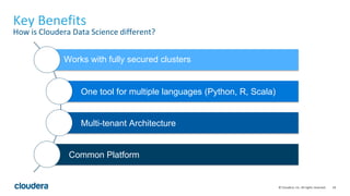 18© Cloudera, Inc. All rights reserved.
Key Benefits
How is Cloudera Data Science different?
Works with fully secured clusters
One tool for multiple languages (Python, R, Scala)
Multi-tenant Architecture
Common Platform
 