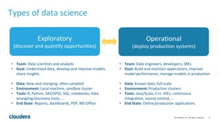 5© Cloudera, Inc. All rights reserved.
• Team: Data scientists and analysts
• Goal: Understand data, develop and improve models,
share insights
• Data: New and changing; often sampled
• Environment: Local machine, sandbox cluster
• Tools: R, Python, SAS/SPSS, SQL; notebooks; data
wrangling/discovery tools, …
• End State: Reports, dashboards, PDF, MS Office
• Team: Data engineers, developers, SREs
• Goal: Build and maintain applications, improve
model performance, manage models in production
• Data: Known data; full scale
• Environment: Production clusters
• Tools: Java/Scala, C++; IDEs; continuous
integration, source control, …
• End State: Online/production applications
Types of data science
Exploratory
(discover and quantify opportunities)
Operational
(deploy production systems)
 