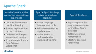 7© Cloudera, Inc. All rights reserved.
Apache Spark
Apache Spark is at the
core of our data science
experience
• Libraries for common
machine learning
• Trusted in production
by our customers
• Delivered with expert
support and training
• A requirement for our
Data Science
Workbench
Apache Spark is a huge
driver for machine
learning
• Native language
development tools
• Reliable operation at
big data scale
• Native access to
Hadoop data for
testing and training
Spark 2.0 is here
• Separate parcel for
easy implementation
for multiple Spark
instances
• Better Streaming
Performance
• Machine Learning
Persistence
 