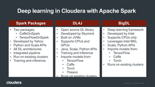 9© Cloudera, Inc. All rights reserved.
Deep learning in Cloudera with Apache Spark
• Two packages:
• CaffeOnSpark
• TensorFlowOnSpark
• Developed by Yahoo
• Python and Scala APIs
• All DL architectures
• Integrated pipeline
• Run on existing clusters
• Training and inference
• Open source DL library
• Developed by Skymind
• Built on JVMs
• Supports CPUs and
GPUs
• Java, Scala, Python APIs
• Training and inference
• Imports models from:
• TensorFlow
• Caffe
• Torch
• Theano
• Runs on existing clusters
• Deep learning framework
• Developed by Intel
• Supports CPUs only
• Leverages Intel MKL
• Scala, Python APIs
• Imports models from:
• TensorFlow
• Caffe
• Torch
• Runs on existing clusters
Spark Packages DL4J BigDL
 