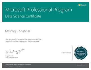 Microsoft Professional Program
Part Number: X21-19556-01
Has successfully completed the requirements of the
Microsoft Professional Program for
Certificate Number:
Date of Achievement:
MICROSOFT
PROFESSIONAL
PROGRAM
Satya Nadella
Chief Executive Officer
Mashfiq E Shahriar
Data Science Certificate
Data Science
Data Science
f489907e-991f-4034-b6b3-53bd9d6b6ef8
27 November, 2019
 