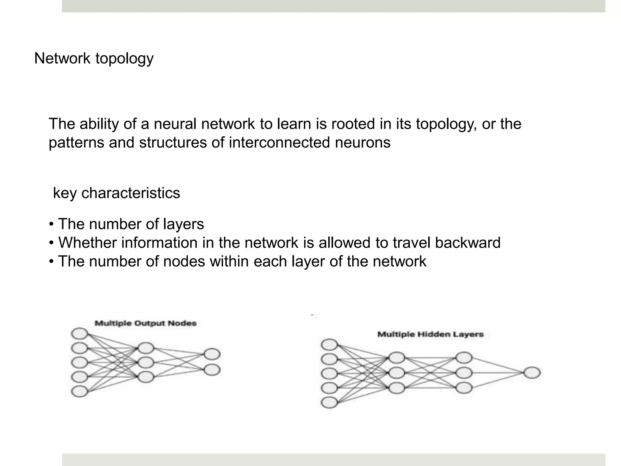 Network topology
The ability of a neural network to learn is rooted in its topology, or the
patterns and structures of interconnected neurons
key characteristics
• The number of layers
• Whether information in the network is allowed to travel backward
• The number of nodes within each layer of the network
 