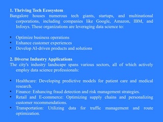 1. Thriving Tech Ecosystem
Bangalore houses numerous tech giants, startups, and multinational
corporations, including companies like Google, Amazon, IBM, and
Infosys. These organizations are leveraging data science to:
• Optimize business operations
• Enhance customer experiences
• Develop AI-driven products and solutions
2. Diverse Industry Applications
The city's industry landscape spans various sectors, all of which actively
employ data science professionals:
• Healthcare: Developing predictive models for patient care and medical
research.
• Finance: Enhancing fraud detection and risk management strategies.
• Retail and E-commerce: Optimizing supply chains and personalizing
customer recommendations.
• Transportation: Utilizing data for traffic management and route
optimization.
 