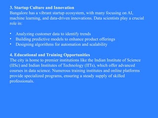3. Startup Culture and Innovation
Bangalore has a vibrant startup ecosystem, with many focusing on AI,
machine learning, and data-driven innovations. Data scientists play a crucial
role in:
• Analyzing customer data to identify trends
• Building predictive models to enhance product offerings
• Designing algorithms for automation and scalability
4. Educational and Training Opportunities
The city is home to premier institutions like the Indian Institute of Science
(IISc) and Indian Institutes of Technology (IITs), which offer advanced
courses in data science. Numerous training institutes and online platforms
provide specialized programs, ensuring a steady supply of skilled
professionals.
 