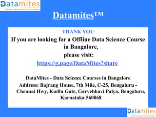 Datamites™
THANK YOU
If you are looking for a Offline Data Science Course
in Bangalore,
please visit:
https://g.page/DataMites?share
DataMites - Data Science Courses in Bangalore
Address: Bajrang House, 7th Mile, C-25, Bengaluru -
Chennai Hwy, Kudlu Gate, Garvebhavi Palya, Bengaluru,
Karnataka 560068
 