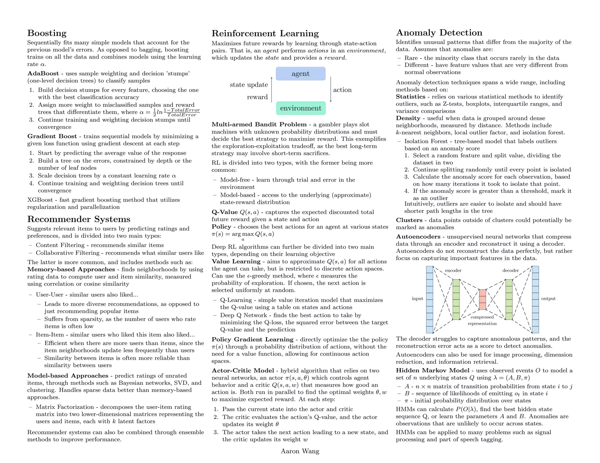 .
Boosting
Sequentially fits many simple models that account for the
previous model’s errors. As opposed to bagging, boosting
trains on all the data and combines models using the learning
rate α.
AdaBoost - uses sample weighting and decision ’stumps’
(one-level decision trees) to classify samples
1. Build decision stumps for every feature, choosing the one
with the best classification accuracy
2. Assign more weight to misclassified samples and reward
trees that differentiate them, where α = 1
2
ln1−T otalError
T otalError
3. Continue training and weighting decision stumps until
convergence
Gradient Boost - trains sequential models by minimizing a
given loss function using gradient descent at each step
1. Start by predicting the average value of the response
2. Build a tree on the errors, constrained by depth or the
number of leaf nodes
3. Scale decision trees by a constant learning rate α
4. Continue training and weighting decision trees until
convergence
XGBoost - fast gradient boosting method that utilizes
regularization and parallelization
Recommender Systems
Suggests relevant items to users by predicting ratings and
preferences, and is divided into two main types:
– Content Filtering - recommends similar items
– Collaborative Filtering - recommends what similar users like
The latter is more common, and includes methods such as:
Memory-based Approaches - finds neighborhoods by using
rating data to compute user and item similarity, measured
using correlation or cosine similarity
– User-User - similar users also liked...
– Leads to more diverse recommendations, as opposed to
just recommending popular items
– Suffers from sparsity, as the number of users who rate
items is often low
– Item-Item - similar users who liked this item also liked...
– Efficient when there are more users than items, since the
item neighborhoods update less frequently than users
– Similarity between items is often more reliable than
similarity between users
Model-based Approaches - predict ratings of unrated
items, through methods such as Bayesian networks, SVD, and
clustering. Handles sparse data better than memory-based
approaches.
– Matrix Factorization - decomposes the user-item rating
matrix into two lower-dimensional matrices representing the
users and items, each with k latent factors
Recommender systems can also be combined through ensemble
methods to improve performance.
.
Reinforcement Learning
Maximizes future rewards by learning through state-action
pairs. That is, an agent performs actions in an environment,
which updates the state and provides a reward.
Multi-armed Bandit Problem - a gambler plays slot
machines with unknown probability distributions and must
decide the best strategy to maximize reward. This exemplifies
the exploration-exploitation tradeoff, as the best long-term
strategy may involve short-term sacrifices.
RL is divided into two types, with the former being more
common:
– Model-free - learn through trial and error in the
environment
– Model-based - access to the underlying (approximate)
state-reward distribution
Q-Value Q(s, a) - captures the expected discounted total
future reward given a state and action
Policy - chooses the best actions for an agent at various states
π(s) = arg max
a
Q(s, a)
Deep RL algorithms can further be divided into two main
types, depending on their learning objective
Value Learning - aims to approximate Q(s, a) for all actions
the agent can take, but is restricted to discrete action spaces.
Can use the -greedy method, where  measures the
probability of exploration. If chosen, the next action is
selected uniformly at random.
– Q-Learning - simple value iteration model that maximizes
the Q-value using a table on states and actions
– Deep Q Network - finds the best action to take by
minimizing the Q-loss, the squared error between the target
Q-value and the prediction
Policy Gradient Learning - directly optimize the the policy
π(s) through a probability distribution of actions, without the
need for a value function, allowing for continuous action
spaces.
Actor-Critic Model - hybrid algorithm that relies on two
neural networks, an actor π(s, a, θ) which controls agent
behavior and a critic Q(s, a, w) that measures how good an
action is. Both run in parallel to find the optimal weights θ, w
to maximize expected reward. At each step:
1. Pass the current state into the actor and critic
2. The critic evaluates the action’s Q-value, and the actor
updates its weight θ
3. The actor takes the next action leading to a new state, and
the critic updates its weight w
.
Anomaly Detection
Identifies unusual patterns that differ from the majority of the
data. Assumes that anomalies are:
– Rare - the minority class that occurs rarely in the data
– Different - have feature values that are very different from
normal observations
Anomaly detection techniques spans a wide range, including
methods based on:
Statistics - relies on various statistical methods to identify
outliers, such as Z-tests, boxplots, interquartile ranges, and
variance comparisons
Density - useful when data is grouped around dense
neighborhoods, measured by distance. Methods include
k-nearest neighbors, local outlier factor, and isolation forest.
– Isolation Forest - tree-based model that labels outliers
based on an anomaly score
1. Select a random feature and split value, dividing the
dataset in two
2. Continue splitting randomly until every point is isolated
3. Calculate the anomaly score for each observation, based
on how many iterations it took to isolate that point.
4. If the anomaly score is greater than a threshold, mark it
as an outlier
Intuitively, outliers are easier to isolate and should have
shorter path lengths in the tree
Clusters - data points outside of clusters could potentially be
marked as anomalies
Autoencoders - unsupervised neural networks that compress
data through an encoder and reconstruct it using a decoder.
Autoencoders do not reconstruct the data perfectly, but rather
focus on capturing important features in the data.
The decoder struggles to capture anomalous patterns, and the
reconstruction error acts as a score to detect anomalies.
Autoencoders can also be used for image processing, dimension
reduction, and information retrieval.
Hidden Markov Model - uses observed events O to model a
set of n underlying states Q using λ = (A, B, π)
– A - n × n matrix of transition probabilities from state i to j
– B - sequence of likelihoods of emitting ot in state i
– π - initial probability distribution over states
HMMs can calculate P(O|λ), find the best hidden state
sequence Q, or learn the parameters A and B. Anomalies are
observations that are unlikely to occur across states.
HMMs can be applied to many problems such as signal
processing and part of speech tagging.
Aaron Wang
 